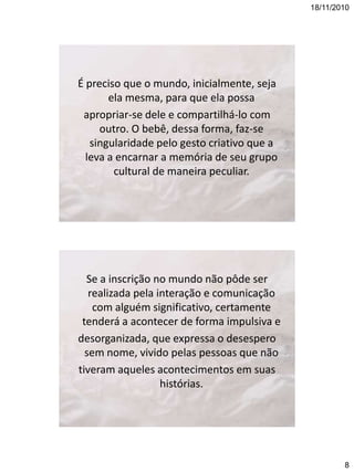 18/11/2010

É preciso que o mundo, inicialmente, seja
ela mesma, para que ela possa
apropriar-se dele e compartilhá-lo com
outro. O bebê, dessa forma, faz-se
singularidade pelo gesto criativo que a
leva a encarnar a memória de seu grupo
cultural de maneira peculiar.

Se a inscrição no mundo não pôde ser
realizada pela interação e comunicação
com alguém significativo, certamente
tenderá a acontecer de forma impulsiva e
desorganizada, que expressa o desespero
sem nome, vivido pelas pessoas que não
tiveram aqueles acontecimentos em suas
histórias.

8

 