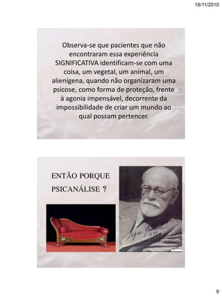 18/11/2010

Observa-se que pacientes que não
encontraram essa experiência
SIGNIFICATIVA identificam-se com uma
coisa, um vegetal, um animal, um
alienígena, quando não organizaram uma
psicose, como forma de proteção, frente
à agonia impensável, decorrente da
impossibilidade de criar um mundo ao
qual possam pertencer.

ENTÃO PORQUE
PSICANÁLISE ?

9

 