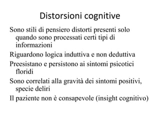 Distorsioni cognitive
Sono stili di pensiero distorti presenti solo
quando sono processati certi tipi di
informazioni
Riguardono logica induttiva e non deduttiva
Preesistano e persistono ai sintomi psicotici
floridi
Sono correlati alla gravità dei sintomi positivi,
specie deliri
Il paziente non è consapevole (insight cognitivo)

 