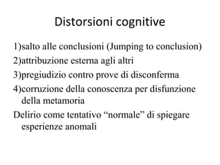 Distorsioni cognitive
1)salto alle conclusioni (Jumping to conclusion)
2)attribuzione esterna agli altri
3)pregiudizio contro prove di disconferma
4)corruzione della conoscenza per disfunzione
della metamoria
Delirio come tentativo “normale” di spiegare
esperienze anomali

 