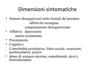 Dimensioni sintomatiche
• Sintomi disorganizzati turbe formali del pensiero
affettività incongrua
comportamento disorganizzzato
• Affettiva depressione
mania eccitamento
• Psicomotoria
• Cognitiva
. Comorbidità psichiatrica: fobia sociale, ossessioni,
posttraumatico, panico
• abuso di sostanze nicotina, cannabinoidi, alcol e
benzodiazepina

 