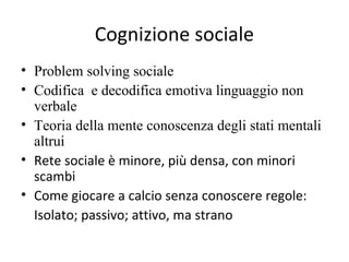 Cognizione sociale
• Problem solving sociale
• Codifica e decodifica emotiva linguaggio non
verbale
• Teoria della mente conoscenza degli stati mentali
altrui
• Rete sociale è minore, più densa, con minori
scambi
• Come giocare a calcio senza conoscere regole:
Isolato; passivo; attivo, ma strano

 