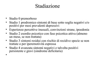 Stadiazione
• Stadio 0 premorboso
• Stadio 1 prodromico sintomi di base sotto soglia negativi e/o
positivi per mesi prevalenti depressivi
• Esperienze percettive inusuali, convinzioni strane, ipoedonia
• Stadio 2 esordio psicotico con fase psicotica attiva (almeno
un mese, se non trattata)
• Stadio 3 sintomi residui con rischio di recidive specie se non
trattate o per iperemotività espressa
• Stadio 4 avanzata sintomi negativi e talvolta positivi
persistente e gravi (sindrome deficitaria)
•

 