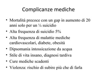 Complicanze mediche
• Mortalità precoce con un gap in aumento di 20
anni solo per un ¼ suicidio
• Alta frequenza di suicidio 5%
• Alta frequenza di malattie mediche
cardiovascolari, diabete, obesità
• Dipsomania intossicazione da acqua
• Stile di vita insano, diagnosi tardiva
• Cure mediche scadenti
• Violenza: rischio di subire più che di farla

 