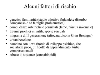 Alcuni fattori di rischio
• genetica familiarità (studio adottivo finlandese disturbo
compare solo se famiglia problematica)
• complicanze ostetriche e perinatali (fame, nascita invernale)
• trauma psichici infantili, specie sessuali
• migrante di II generazione (afrocaraibico in Gran Bretagna)
• urbanizzazione
• bambino con lieve ritardo di sviluppo psichico, che
socializza poco, difficoltà di apprendimento. turbe
comportamentali
• Abuso di sostanze (cannabinoidi)

 