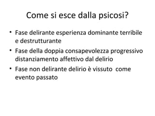 Come si esce dalla psicosi?
• Fase delirante esperienza dominante terribile
e destrutturante
• Fase della doppia consapevolezza progressivo
distanziamento affettivo dal delirio
• Fase non delirante delirio è vissuto come
evento passato

 