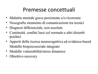 Premesse concettuali
•
•
•
•

Malattia mentale grave persistente e/o ricorrente
Nosografia strumento di comunicazione tra tecnici
Diagnosi differenziale, non assoluta
Continuità confini lassi col normale e altri disturbi
psichici
• Apporti della ricerca neurocognitiva ed evidence-based
Modello biopsicosociale integrato
• Modello vulnerabilità/stress dinamico
• Obiettivo recovery

 