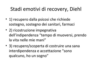 Stadi emotivi di recovery, Diehl
• 1) recupero dalla psicosi che richiede
sostegno, sostegno dei sanitari, farmaci
• 2) ricostruzione impegnativa
dell’indipendenza “tempo di muoversi, prendo
la vita nelle mie mani”
• 3) recupero/scoperta di costruire una sana
interdipendenza e accettazione “sono
qualcuno, ho un sogno”

 