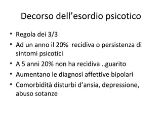 Decorso dell’esordio psicotico
• Regola dei 3/3
• Ad un anno il 20% recidiva o persistenza di
sintomi psicotici
• A 5 anni 20% non ha recidiva ..guarito
• Aumentano le diagnosi affettive bipolari
• Comorbidità disturbi d’ansia, depressione,
abuso sotanze

 