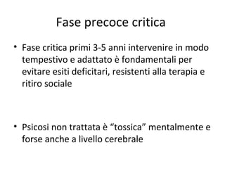 Fase precoce critica
• Fase critica primi 3-5 anni intervenire in modo
tempestivo e adattato è fondamentali per
evitare esiti deficitari, resistenti alla terapia e
ritiro sociale

• Psicosi non trattata è “tossica” mentalmente e
forse anche a livello cerebrale

 