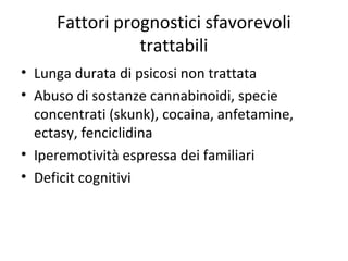 Fattori prognostici sfavorevoli
trattabili
• Lunga durata di psicosi non trattata
• Abuso di sostanze cannabinoidi, specie
concentrati (skunk), cocaina, anfetamine,
ectasy, fenciclidina
• Iperemotività espressa dei familiari
• Deficit cognitivi

 