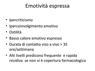 Emotività espressa
•
•
•
•
•

Ipercriticismo
Ipercoinvolgimento emotivo
Ostilità
Basso calore emotivo espresso
Durata di contatto viso a viso > 35
ore/settimana
• Alti livelli predicono frequente e rapida
recidiva se non vi è copertura farmacologica

 