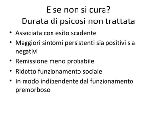 E se non si cura?
Durata di psicosi non trattata
• Associata con esito scadente
• Maggiori sintomi persistenti sia positivi sia
negativi
• Remissione meno probabile
• Ridotto funzionamento sociale
• In modo indipendente dal funzionamento
premorboso

 