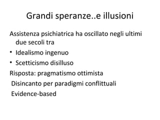 Grandi speranze..e illusioni
Assistenza psichiatrica ha oscillato negli ultimi
due secoli tra
• Idealismo ingenuo
• Scetticismo disilluso
Risposta: pragmatismo ottimista
Disincanto per paradigmi conflittuali
Evidence-based

 