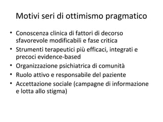 Motivi seri di ottimismo pragmatico
• Conoscenza clinica di fattori di decorso
sfavorevole modificabili e fase critica
• Strumenti terapeutici più efficaci, integrati e
precoci evidence-based
• Organizzazione psichiatrica di comunità
• Ruolo attivo e responsabile del paziente
• Accettazione sociale (campagne di informazione
e lotta allo stigma)

 