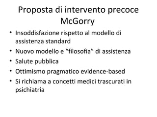Proposta di intervento precoce
McGorry
• Insoddisfazione rispetto al modello di
assistenza standard
• Nuovo modello e “filosofia” di assistenza
• Salute pubblica
• Ottimismo pragmatico evidence-based
• Si richiama a concetti medici trascurati in
psichiatria

 