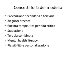 Concetti forti del modello
•
•
•
•
•
•
•

Prevenzione secondaria e terziaria
diagnosi precoce
finestra terapeutica periodo critico
Stadiazione
Terapia combinata
Mental health literacy
Flessibilità e personalizzazione

 