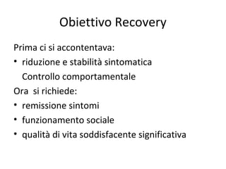 Obiettivo Recovery
Prima ci si accontentava:
• riduzione e stabilità sintomatica
Controllo comportamentale
Ora si richiede:
• remissione sintomi
• funzionamento sociale
• qualità di vita soddisfacente significativa

 