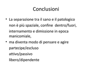 Conclusioni
• La separazione tra il sano e il patologico
non è più spaziale, confine dentro/fuori,
internamento e dimissione in epoca
manicomiale,
• ma diventa modo di pensare e agire
partecipe/escluso
attivo/passivo
libero/dipendente

 