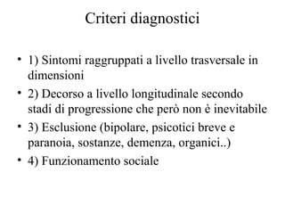 Criteri diagnostici
• 1) Sintomi raggruppati a livello trasversale in
dimensioni
• 2) Decorso a livello longitudinale secondo
stadi di progressione che però non è inevitabile
• 3) Esclusione (bipolare, psicotici breve e
paranoia, sostanze, demenza, organici..)
• 4) Funzionamento sociale

 