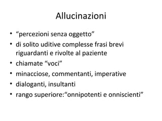Allucinazioni
• “percezioni senza oggetto”
• di solito uditive complesse frasi brevi
riguardanti e rivolte al paziente
• chiamate “voci”
• minacciose, commentanti, imperative
• dialoganti, insultanti
• rango superiore:“onnipotenti e onniscienti”

 