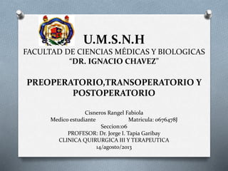 U.M.S.N.H
FACULTAD DE CIENCIAS MÉDICAS Y BIOLOGICAS
“DR. IGNACIO CHAVEZ”

PREOPERATORIO,TRANSOPERATORIO Y
POSTOPERATORIO
Cisneros Rangel Fabiola
Medico estudiante
Matricula: 0676478J
Seccion:06
PROFESOR: Dr. Jorge I. Tapia Garibay
CLINICA QUIRURGICA III Y TERAPEUTICA
14/agosto/2013

 