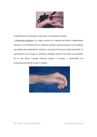 Dr. Homid Fahandezh-Saddi Díaz www.madridtrauma.com
Cuando fracasa el tratamiento conservador, esta indicada la cirugía.
- Tratamiento quirúrgico: La cirugía consiste en la apertura del primer compartimento
extensor, y en la liberación de los tendones, teniendo especial atención con los tabiques
que pueden estar separando los tendones y la protección del nervio radial superficial. La
movilización tras la cirugía es inmediata, pudiendo realizar el paciente las actividades
de la vida diaria, evitando esfuerzos durante 6 semanas, y permitiendo una
reincorporación laboral en unas 4 semanas.
 