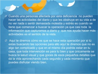 Cuando una personas afectada por esta deficiencia no pueden
hacer las actividades del diario y que les obstruye en su vida a de
no ver nada o sentir demasiada molestia y estrés es cuando se
tiene que comenzar a buscar la operación ya que casi toda la
información que capturamos a diario y que nos ayuda hacer más
actividades es el sentido de la vista.
Aquí te diremos cómo es que se hace esta operación por si tú
estas buscando las opciones para ello aquí te diremos que no es
algo tan complicado y que en el mismo día podrás estar en tu
casa, que toda intervención es para tu bien y que únicamente se
busca la salud visual y que goces de esos pequeños detalles que
dá la vida aprovechando cada segundo y cada momento que
puedes disfrutar viendo bien.
 