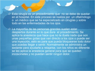 Esta cirugía es un procedimiento que no se debe de quedar
en el hospital. En este proceso se realiza por un oftalmólogo
o un médico que se ha especializado en cirugías y sobre
todo en las enfermedades de los ojos.
La mayorñia de las personas grandes suelen estar
despiertos durante en lo que dura el procedimiento. Se
aplica la anestecia que hace que no te duela nada que son
unas pequeñas gotas que van directo a los ojos o puede ser
una inyección, esto es para que pueda bloquearse todo dolor
que puedas llegar a sentir. Normalmente se administra un
sedante para ayudarle a relajarse, con los niños es diferente
se les aplica la anestecia general para que se queden
incoscinetes y no puedan sentir ningún dolor.
 