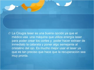 La Cirugía laser es una buena opción ya que el
médico usa una máquina que utiliza energía laser
para poder crear los cortes y poder hacer extraer de
inmediato la catarata y poner algo semejante al
cristalino del ojo. Es mucho mejor usar el laser ya
que es tan preciso que hace que la recuperación sea
muy pronta.
 
