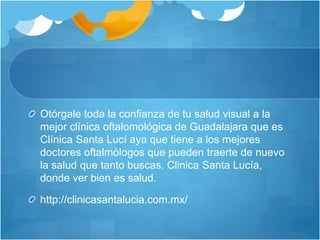 Otórgale toda la confianza de tu salud visual a la
mejor clínica oftalomológica de Guadalajara que es
Clínica Santa Lucí aya que tiene a los mejores
doctores oftalmólogos que pueden traerte de nuevo
la salud que tanto buscas. Clinica Santa Lucía,
donde ver bien es salud.
http://clinicasantalucia.com.mx/
 