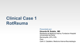 Clinical Case 1
RotReuma
                  Presentado por:
                  Eduardo M. Rodelo, MD
                  Residente de Medicina Interna; Fundacion Hospital
                  Universidad del Norte
                  Barranquilla, (ATL) COL
                  Para:
                  Carlo V. Caballero. Medicina Interna-Reumatología
 