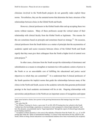 Draft for discussion - Please do not cite or reproduce                                                                                                                              Bonilla


clinicians involved in the North-South projects do not generally make explicit these

norms. Nevertheless, they are the unstated norms that determine the basic structure of the

relationships between clinics in the Global North and South.

              However, clinical professors in the Global South often end up accepting these two

norms without nuances. Many of these professors accept the vertical nature of their

relationship with clinical faculty from the Global North as legitimate. The reasons for

this are sometimes based on principle and sometimes based on strategy.25 On occasion,

clinical professors from the South believe as a matter of principle that the asymmetries of

academic capital and scarce resources between clinics of the Global North and South

signify that they must give their colleagues from the North a higher level of control over

joint projects.26

              In other cases, clinicians from the South accept the relationship of dominance and

subordination as a means to strengthen or maintain ties with academic centers of power in

the North or as an unavoidable cost of fulfilling the educational and justice social

objectives to which they are committed.27 It is understood that if clinical professors of

the South question the implicit norms that guide the relationships between many of the

clinics in the North and South, access to the academic networks that generate professional

prestige in the local academic environment will be at risk. Ongoing relationships with

universities and professors in the North are an important source of recognition and repute
                                                                                                                                                                                 
firms' most lucrative clients, have power in the growing bureaucracies that manage large law firms
today.”).
25
   See infra Part III.
26
   See Wilson, Training for Justice, supra note 19, at 424, 428-29 (noting how law schools in the South
“seldom have the knowledge, experience or resources to start a program in clinical legal education” and
how this dynamic can potentially lead to “legal imperialism” through the export of clinical legal education
to developing countries).
27
   Acceptance of these dynamics is also seen in the attitudes of theorists from the North. See, e.g., id. at 429
(noting that while the “allure of international funding” is a factor in the motivations for law schools in the
South, efforts to bring clinical education to an international audience have been welcomed by the recipient).

                                                                                     10 
 
 
