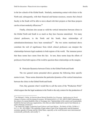 Draft for discussion - Please do not cite or reproduce                                                                   Bonilla


in the law schools of the Global South. Similarly, maintaining contact with clinics in the

North and, subsequently, with their financial and human resources, ensures that clinical

faculty in the South will be able to move ahead with their projects or that these projects

can be at least modestly efficacious.28

              Finally, clinicians also accept as valid the vertical interactions between clinics in

the Global North and South in as much as they have become naturalized. For many

clinical           professors,                in        the    North   and   the   South,   these   relationships   of

subordination/dominance have been normalized.29                                    The two norms mentioned above

constitute the web of significance from which clinical professors can interpret the

relationships between legal academia in both regions of the world. The immense power

that these norms have stems from this fact. In turn, these norms keep the efforts of

professors from both regions of the world to question these relationships on the margins.



              B. Particular Dynamics between Clinics in the Global North and South

              The two general norms presented above generate the following three specific

norms in turn. These norms determine the particular dynamics of the vertical interactions

between the clinics in the Global North and South.

              First, they generate what I would like to call the norm of the "Production Well,"

which argues that the legal academia in the North is the only context for the production of

                                                            
28
   See Michael L. Perlin, An Internet-Based Mental Disability Law Program: Implications for Social
Change in Nations with Developing Economies, 30 FORDHAM INT'L L.J. 435, 450-53 (2007) (discussing, in
the context of a mental disability clinic in Nicaragua, how "[p]artnerships in this context can be particularly
fruitful for the local advocacy organizations, who often are under-funded and in need of non-financial, as
well as financial, resources").
29
   See James M. Cooper, Competing Legal Cultures and Legal Reform: The Battle of Chile, 29 MICH. J.
INT’L L. 501, 505 (2008) (“The exporting of legal culture is part of the foreign policy and development
assistance agendas of Europe and the United States, especially as the world becomes more interconnected
economically, politically, and socially.”).

                                                                       11 
 
 