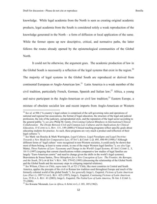 Draft for discussion - Please do not cite or reproduce                                                              Bonilla


knowledge. While legal academia from the North is seen as creating original academic

products, legal academia from the South is considered solely a weak reproduction of the

knowledge generated in the North – a form of diffusion or local application of the same.

While the former opens up new descriptive, critical, and normative paths, the latter

follows the routes already opened by the epistemological communities of the Global

North.

              It could not be otherwise, the argument goes. The academic production of law in

the Global South is necessarily a reflection of the legal systems that exist in the region.30

The majority of legal systems in the Global South are reproduced or derived from

continental European or Anglo-American law.31 Latin America is a weak member of the

civil tradition, particularly French, German, Spanish and Italian law;32 Africa, a young

and naive participant in the Anglo-American or civil law tradition;33 Eastern Europe, a

mixture of obsolete socialist law and recent imports from Anglo-American or Western
                                                            
30
   See id. at 506 (“A country’s legal culture is comprised of the self-governing rules and operations of
national and regional bar associations, the format of legal education, the structure of the legal and judicial
profession, the role of the judiciary, jurisprudential style, and the reputation of the legal sector according to
the general public.”); see also Philip M. Genty, Overcoming Cultural Blindness in International Clinical
Collaboration: The Divide Between Civil and Common Law Cultures and Its Implications for Clinical
Education, 15 CLINICAL L. REV. 131, 149 (2008) (“Clinical teaching programs reflect specific goals about
educating students for practice. As such, these programs are very much a product and reflection of their
legal cultures.”).
31
   See Mark van Hoecke & Mark Warrington, Legal Cultures, Legal Paradigms and Legal Doctrine:
Towards a New Model for Comparative Law, 47 INT’L & COMP. L.Q. 495, 498-99 (1998) (“Although
different forms of ‘legal culture’ were recognised in non-Western societies, it could easily be shown that
most of them belong, at least to some extent, to one of the major Western legal families.”); see also Ugo
Mattei, Three Patterns of Law: Taxonomy and Change in the World's Legal Systems, 45 AM J. COMP. L. 5,
10-11 (1997) (arguing that current classifications within comparative law studies of legal families are
largely “Euro-American centric” and need to change given the shifts in the world’s legal systems);
Boaventura de Sousa Santos, Three Metaphors for a New Conception of Law: The Frontier, the Baroque,
and the South, 29 LAW & SOC’Y REV. 569, 579-82 (1995) (discussing the relationship of the Global North
and the Global South and the necessary steps in critiquing imperial relations).
32
   See Wilson, Clinics in Chile, supra note 18, at 521 (“Chile, like most countries in Central and South
America, applies the precepts of the civil or Roman law tradition used throughout Europe and much of the
formerly colonial world of the global South.”). See generally Jorge L. Esquirol, Fictions of Latin American
Law (Part 1), 1997 UTAH L. REV. 425 (1997); Jorge L. Esquirol, Continuing Fictions of Latin American
Law, 55 FLA. L. REV. 41 (2003); Jorge L. Esquirol, The Failed Law of Latin America, 56 AM. J. COMP. L.
75 (2008).
33
   See Kwame Nkrumah, Law in Africa, 6 AFRICAN L.J. 103, 105 (1962).

                                                               12 
 
 