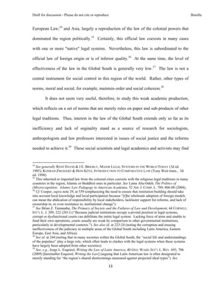 Draft for discussion - Please do not cite or reproduce                                                            Bonilla


European Law;34 and Asia, largely a reproduction of the law of the colonial powers that

dominated the region politically.35 Certainly, this official law coexists in many cases

with one or more "native" legal systems. Nevertheless, this law is subordinated to the

official law of foreign origin or is of inferior quality.36 At the same time, the level of

effectiveness of the law in the Global South is generally very low.37 The law is not a

central instrument for social control in this region of the world. Rather, other types of

norms, moral and social, for example, maintain order and social cohesion.38

              It does not seem very useful, therefore, to study this weak academic production,

which reflects on a set of norms that are merely rules on paper and sub-products of other

legal traditions. Thus, interest in the law of the Global South extends only so far as its

inefficiency and lack of orginality stand as a source of research for sociologists,

anthropologists and law professors interested in issues of social justice and the reforms

needed to achieve it.39 These social scientists and legal academics and activists may find


                                                            
34
   See generally RENÉ DAVID & J.E. BRIERLY, MAJOR LEGAL SYSTEMS IN THE WORLD TODAY (3d ed.
1985); KONRAD ZWEIGERT & HEIN KÖTZ, INTRODUCTION TO COMPARATIVE LAW (Tony Weir trans., 3d
ed. 1998).
35
   This inherited or imported law from the colonial cities coexists with the religious legal traditions in many
countries in the region, Islamic or Buddhist ones in particular. See Lama Abu-Odeh, The Politics of
(Mis)recognition: Islamic Law Pedagogy in American Academia, 52 AM. J. COMP. L. 789, 806-08 (2004).
36
   Cf. Cooper, supra note 29, at 559 (emphasizing the need to ensure that institution building should take
into account local knowledge and local participation because “[t]he wholesale adoption of foreign models
can mean the abdication of responsibility by local stakeholders, lackluster support for reforms, and lack of
ownership in, or even resistance to, institutional change”).
37
   See Brian Z. Tamanaha, The Primacy of Society and the Failures of Law and Development, 44 CORNELL
INT’L L. J. 209, 222 (2011) (“Because judicial institutions occupy a pivotal position in legal systems,
corrupt or dysfunctional courts can debilitate the entire legal system. Lacking force of arms and unable to
fund their own operations, courts usually are weak by comparison to other governmental institutions,
particularly in developmental contexts.”). See also id. at 223-24 (noting the corruption and ensuing
ineffectiveness of the judiciary in multiple areas of the Global South including Latin America, Eastern
Europe, East Asia, and Africa).
38
   See id. at 244 (noting that in many societies within the Global South, the “social life and understandings
of the populace” play a large role, which often leads to clashes with the legal systems when these systems
have largely been adopted from other societies).
39
   See, e.g., Jorge L. Esquirol, Writing the Law of Latin America, 40 GEO. WASH. INT’L L. REV. 693, 706
(2009) [hereinafter Esquirol, Writing the Law] (arguing that Latin American law is often denigrated to
merely standing for “the region’s shared shortcomings measured against projected ideal types”). See

                                                               13 
 
 