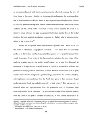 Draft for discussion - Please do not cite or reproduce                                                                                                                              Bonilla


an interesting object of study in the social norms that effectively regulate the lives of

those living in the region. Similarly, trying to explain and evaluate the weakness of the

law in the countries of the Global South, as well as proposing and implementing reforms

to solve the problems facing them, can be a fertile field of research and action for the

academia of the Global North. However, I would like to reiterate that what is an

attractive object of study for legal academia in the North is not the law of the Global

South or the local academic production examining it. Rather, what is attractive is the

failure of law in the region.40

              Second, the two general norms presented above generate what I would like to call

the norm of “Protected Geographical Indication."                                                               This states that all knowledge

produced in the North is worthy of respect and recognition per se given the context from

which it emerges. Even before it has been read or evaluated, the mere origin of the

academic product generates its positive qualifications. As a wine from Burgundy is

considered to be a good wine, an article written in English by an American professor and

published in a legal journal at a university in North America is considered to be of good

quality, even without it being read. Legal knowledge generated in the South is, therefore,

only legitimate when academics from the North have given it their approval. Legal

products from the South are marked (negatively) by their origin.41 This seal can only be

removed when the representatives from the production well of legitimate legal

knowledge believe that it should be. The positive qualification of an academic product

from the South on the part of Southern academics is, at best, a mere indication of its

                                                                                                                                                                                 
generally Tamanaha, supra note 37 (using the effects of the law and development movement on countries
of the Global South as a means of evaluating the goals underlying the movement and discovering the steps
needed to reach those goals).
40
   See Esquirol, Writing the Law, supra note 39, at 706.
41
   See supra notes 39-40 and accompanying text.

                                                                                     14 
 
 