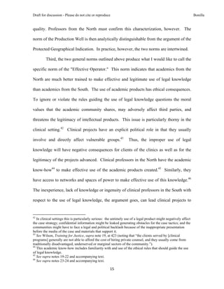Draft for discussion - Please do not cite or reproduce                                                              Bonilla


quality. Professors from the North must confirm this characterization, however. The

norm of the Production Well is then analytically distinguishable from the argument of the

Protected Geographical Indication. In practice, however, the two norms are intertwined.

              Third, the two general norms outlined above produce what I would like to call the

specific norm of the "Effective Operator." This norm indicates that academics from the

North are much better trained to make effective and legitimate use of legal knowledge

than academics from the South. The use of academic products has ethical consequences.

To ignore or violate the rules guiding the use of legal knowledge questions the moral

values that the academic community shares, may adversely affect third parties, and

threatens the legitimacy of intellectual products. This issue is particularly thorny in the

clinical setting.42 Clinical projects have an explicit political role in that they usually

involve and directly affect vulnerable groups.43                     Thus, the improper use of legal

knowledge will have negative consequences for clients of the clinics as well as for the

legitimacy of the projects advanced. Clinical professors in the North have the academic

know-how44 to make effective use of the academic products created.45 Similarly, they

have access to networks and spaces of power to make effective use of this knowledge.46

The inexperience, lack of knowledge or ingenuity of clinical professors in the South with

respect to the use of legal knowledge, the argument goes, can lead clinical projects to


                                                            
42
   In clinical settings this is particularly serious: the untimely use of a legal product might negatively affect
the case strategy; confidential information might be leaked generating obstacles for the case tactics; and the
communities might have to face a legal and political backlash because of the inappropriate presentation
before the media of the case and materials that support it.
43
   See Wilson, Training for Justice, supra note 19, at 423 (noting that “the clients served by [clinical
programs] generally are not able to afford the cost of hiring private counsel, and they usually come from
traditionally disadvantaged, underserved or marginal sectors of the community.”).
44
   This academic know-how includes familiarity with and use of the ethical rules that should guide the use
of legal knowledge.
45
   See supra notes 19-22 and accompanying text.
46
   See supra notes 23-24 and accompanying text.

                                                               15 
 
 
