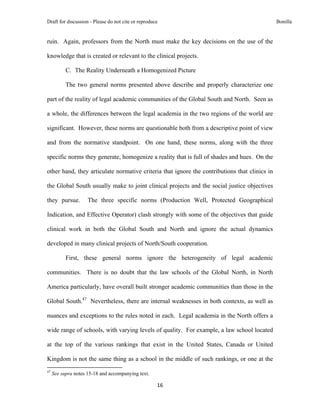 Draft for discussion - Please do not cite or reproduce                                             Bonilla


ruin. Again, professors from the North must make the key decisions on the use of the

knowledge that is created or relevant to the clinical projects.

              C. The Reality Underneath a Homogenized Picture

              The two general norms presented above describe and properly characterize one

part of the reality of legal academic communities of the Global South and North. Seen as

a whole, the differences between the legal academia in the two regions of the world are

significant. However, these norms are questionable both from a descriptive point of view

and from the normative standpoint. On one hand, these norms, along with the three

specific norms they generate, homogenize a reality that is full of shades and hues. On the

other hand, they articulate normative criteria that ignore the contributions that clinics in

the Global South usually make to joint clinical projects and the social justice objectives

they pursue.                   The three specific norms (Production Well, Protected Geographical

Indication, and Effective Operator) clash strongly with some of the objectives that guide

clinical work in both the Global South and North and ignore the actual dynamics

developed in many clinical projects of North/South cooperation.

              First, these general norms ignore the heterogeneity of legal academic

communities. There is no doubt that the law schools of the Global North, in North

America particularly, have overall built stronger academic communities than those in the

Global South.47 Nevertheless, there are internal weaknesses in both contexts, as well as

nuances and exceptions to the rules noted in each. Legal academia in the North offers a

wide range of schools, with varying levels of quality. For example, a law school located

at the top of the various rankings that exist in the United States, Canada or United

Kingdom is not the same thing as a school in the middle of such rankings, or one at the
                                                            
47
     See supra notes 15-18 and accompanying text.

                                                               16 
 
 