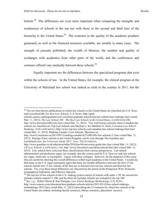Draft for discussion - Please do not cite or reproduce                                                          Bonilla


bottom.48 The differences are even more important when comparing the strengths and

weaknesses of schools in the top tier with those in the second and third tiers of the

hierarchy in the United States.49 The contrasts in the quality of the academic products

generated, as well as the financial resources available, are notable in many cases. The

strength of journals published, the wealth of libraries, the number and quality of

exchanges with academics from other parts of the world, and the conferences and

seminars offered vary markedly between these schools.50

              Equally important are the differences between the specialized programs that exist

within the schools of law. In the United States, for example, the clinical program at the

University of Maryland law school was ranked as sixth in the country in 2011, but the




                                                            
48
   The two best-known publications in which law schools in the United States are classified are U.S. News
and Lawschool100. See Best Law Schools, U.S. NEWS, http://grad-
schools.usnews.rankingsandreviews.com/best-graduate-schools/top-law-schools/law-rankings (last visited
Mar. 11, 2012); The Law School 100: The Best Law Schools in the United States, LAWSCHOOL100,
http://www.lawschool100.com (last visited Mar. 11, 2012). Two well-known journals where Canadian law
schools are classified are Top Law Schools and Maclean’s. See Matthew G. Scott, Canadian Law School
Rankings, TOPLAWSCHOOLS, http://www.top-law-schools.com/canadian-law-school-rankings.html (last
visited Mar. 11, 2012); Ranking Canada’s Law Schools, Macleans.ca,
http://www2.macleans.ca/2011/09/15/ranking-canada%E2%80%99s-law-schools-2/ (last visited Mar. 11,
2012). Ratings of law schools in the United Kingdom can be seen through The Guardian and
LawSchool.com. See University Guide 2011: Law, THE GUARDIAN,
http://www.guardian.co.uk/education/table/2010/jun/04/university-guide-law (last visited Mar. 11, 2012);
UK Law Schools, LAWSCHOOL.COM, http://www.lawschool.com/uklawschools.htm (last visited Mar. 11,
2012). Law schools have criticized these classifications from various perspectives. Law school
administrators and professors argue, for example, that the criteria used by U.S. News to rank law schools
are vague, irrelevant, or incomplete. I agree with these critiques. However, for the purposes of this essay
they are useful for showing the overall differences within legal academia in the United States. I would say
that many in the U.S. legal community agree that there are notable differences between the first 15 law
schools and the last 15 law schools of the first tier or between first tier law schools and third tier law
schools. Yet, even these broad differences are obscured by the norms of the Production Well, Protected
Geographical Indication, and Effective Operator.
49
   The top tier of law schools in the U.S. ranking system consist of schools with ranks 1-50; the second tier
includes schools ranked 51-100; and the third tier includes schools not included in the top 100.
50
   See, e.g., Robert Morse & Sam Flanigan, Law School Rankings Methodology, U.S. NEWS,
http://www.usnews.com/education/best-graduate-schools/articles/2011/03/14/law-school-rankings-
methodology-2012 (last visited Mar. 11, 2012) (describing the 12 measures by which law schools in the
United States are ranked, including faculty resources, library resources, placement success).

                                                               17 
 
 