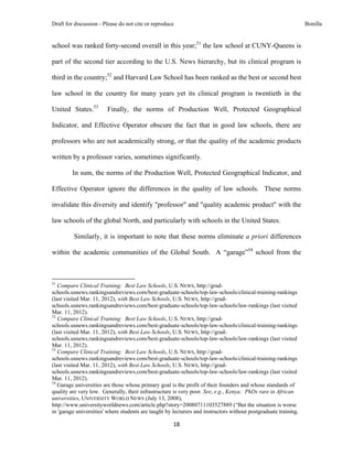 Draft for discussion - Please do not cite or reproduce                                                           Bonilla


school was ranked forty-second overall in this year;51 the law school at CUNY-Queens is

part of the second tier according to the U.S. News hierarchy, but its clinical program is

third in the country;52 and Harvard Law School has been ranked as the best or second best

law school in the country for many years yet its clinical program is twentieth in the

United States.53                       Finally, the norms of Production Well, Protected Geographical

Indicator, and Effective Operator obscure the fact that in good law schools, there are

professors who are not academically strong, or that the quality of the academic products

written by a professor varies, sometimes significantly.

              In sum, the norms of the Production Well, Protected Geographical Indicator, and

Effective Operator ignore the differences in the quality of law schools. These norms

invalidate this diversity and identify "professor" and "quality academic product" with the

law schools of the global North, and particularly with schools in the United States.

               Similarly, it is important to note that these norms eliminate a priori differences

within the academic communities of the Global South. A “garage”54 school from the


                                                            
51
   Compare Clinical Training: Best Law Schools, U.S. NEWS, http://grad-
schools.usnews.rankingsandreviews.com/best-graduate-schools/top-law-schools/clinical-training-rankings
(last visited Mar. 11, 2012), with Best Law Schools, U.S. NEWS, http://grad-
schools.usnews.rankingsandreviews.com/best-graduate-schools/top-law-schools/law-rankings (last visited
Mar. 11, 2012).
52
   Compare Clinical Training: Best Law Schools, U.S. NEWS, http://grad-
schools.usnews.rankingsandreviews.com/best-graduate-schools/top-law-schools/clinical-training-rankings
(last visited Mar. 11, 2012), with Best Law Schools, U.S. NEWS, http://grad-
schools.usnews.rankingsandreviews.com/best-graduate-schools/top-law-schools/law-rankings (last visited
Mar. 11, 2012).
53
   Compare Clinical Training: Best Law Schools, U.S. NEWS, http://grad-
schools.usnews.rankingsandreviews.com/best-graduate-schools/top-law-schools/clinical-training-rankings
(last visited Mar. 11, 2012), with Best Law Schools, U.S. NEWS, http://grad-
schools.usnews.rankingsandreviews.com/best-graduate-schools/top-law-schools/law-rankings (last visited
Mar. 11, 2012).
54
   Garage universities are those whose primary goal is the profit of their founders and whose standards of
quality are very low. Generally, their infrastructure is very poor. See, e.g., Kenya: PhDs rare in African
universities, UNIVERSITY WORLD NEWS (July 13, 2008),
http://www.universityworldnews.com/article.php?story=20080711103527889 (“But the situation is worse
in 'garage universities' where students are taught by lecturers and instructors without postgraduate training.

                                                               18 
 
 
