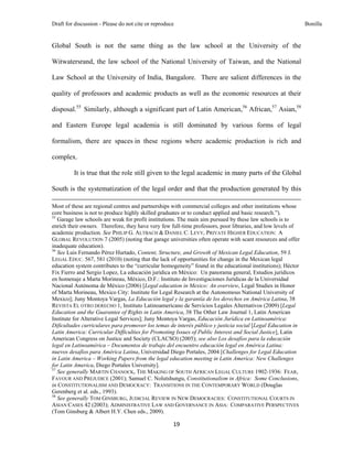 Draft for discussion - Please do not cite or reproduce                                                                                                                              Bonilla


Global South is not the same thing as the law school at the University of the

Witwatersrand, the law school of the National University of Taiwan, and the National

Law School at the University of India, Bangalore. There are salient differences in the

quality of professors and academic products as well as the economic resources at their

disposal.55 Similarly, although a significant part of Latin American,56 African,57 Asian,58

and Eastern Europe legal academia is still dominated by various forms of legal

formalism, there are spaces in these regions where academic production is rich and

complex.

               It is true that the role still given to the legal academic in many parts of the Global

South is the systematization of the legal order and that the production generated by this
                                                                                                                                                                                 
Most of these are regional centres and partnerships with commercial colleges and other institutions whose
core business is not to produce highly skilled graduates or to conduct applied and basic research.”).
55
   Garage law schools are weak for profit institutions. The main aim pursued by these law schools is to
enrich their owners. Therefore, they have very few full-time professors, poor libraries, and low levels of
academic production. See PHILIP G. ALTBACH & DANIEL C. LEVY, PRIVATE HIGHER EDUCATION: A
GLOBAL REVOLUTION 7 (2005) (noting that garage universities often operate with scant resources and offer
inadequate education).
56
   See Luis Fernando Pérez Hurtado, Content, Structure, and Growth of Mexican Legal Education, 59 J.
LEGAL EDUC. 567, 581 (2010) (noting that the lack of opportunities for change in the Mexican legal
education system contributes to the “curricular homogeneity” found in the educational institutions); Héctor
Fix Fierro and Sergio Lopez, La educación jurídica en México: Un panorama general, Estudios jurídicos
en homenaje a Marta Morineau, México, D.F.: Instituto de Investigaciones Jurídicas de la Universidad
Nacional Autónoma de México (2006) [Legal education in Mexico: An overview, Legal Studies in Honor
of Marta Morineau, Mexico City: Institute for Legal Research at the Autonomous National University of
Mexico]; Juny Montoya Vargas, La Educación legal y la garantía de los derechos en América Latina, 38
REVISTA EL OTRO DERECHO 1, Instituto Latinoamericano de Servicios Legales Alternativos (2009) [Legal
Education and the Guarantee of Rights in Latin America, 38 The Other Law Journal 1, Latin American
Institute for Alterative Legal Services]; Juny Montoya Vargas, Educación Jurídica en Latinoamérica:
Dificultades curriculares para promover los temas de interés público y justicia social [Legal Education in
Latin America: Curricular Difficulties for Promoting Issues of Public Interest and Social Justice], Latin
American Congress on Justice and Society (CLACSO) (2005); see also Los desafíos para la educación
legal en Latinoamérica – Documentos de trabajo del encuentro educación legal en América Latina:
nuevos desafíos para América Latina, Universidad Diego Portales, 2004 [Challenges for Legal Education
in Latin America – Working Papers from the legal education meeting in Latin America: New Challenges
for Latin America, Diego Portales University].
57
   See generally MARTIN CHANOCK, THE MAKING OF SOUTH AFRICAN LEGAL CULTURE 1902-1936: FEAR,
FAVOUR AND PREJUDICE (2001); Samuel C. Nolutshungu, Constitutionalism in Africa: Some Conclusions,
in CONSTITUTIONALISM AND DEMOCRACY: TRANSITIONS IN THE CONTEMPORARY WORLD (Douglas
Gerenberg et al. eds., 1993).
58
   See generally TOM GINSBURG, JUDICIAL REVIEW IN NEW DEMOCRACIES: CONSTITUTIONAL COURTS IN
ASIAN CASES 42 (2003); ADMINISTRATIVE LAW AND GOVERNANCE IN ASIA: COMPARATIVE PERSPECTIVES
(Tom Ginsburg & Albert H.Y. Chen eds., 2009).

                                                                                     19 
 
 
