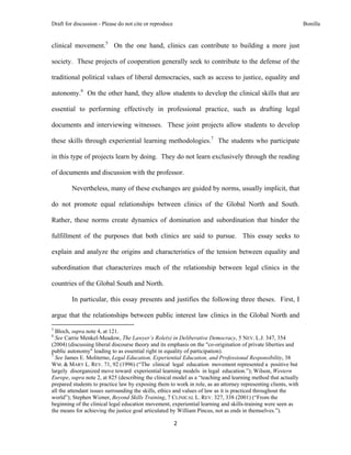 Draft for discussion - Please do not cite or reproduce                                                          Bonilla


clinical movement.5 On the one hand, clinics can contribute to building a more just

society. These projects of cooperation generally seek to contribute to the defense of the

traditional political values of liberal democracies, such as access to justice, equality and

autonomy.6 On the other hand, they allow students to develop the clinical skills that are

essential to performing effectively in professional practice, such as drafting legal

documents and interviewing witnesses. These joint projects allow students to develop

these skills through experiential learning methodologies.7 The students who participate

in this type of projects learn by doing. They do not learn exclusively through the reading

of documents and discussion with the professor.

              Nevertheless, many of these exchanges are guided by norms, usually implicit, that

do not promote equal relationships between clinics of the Global North and South.

Rather, these norms create dynamics of domination and subordination that hinder the

fulfillment of the purposes that both clinics are said to pursue. This essay seeks to

explain and analyze the origins and characteristics of the tension between equality and

subordination that characterizes much of the relationship between legal clinics in the

countries of the Global South and North.

              In particular, this essay presents and justifies the following three theses. First, I

argue that the relationships between public interest law clinics in the Global North and
                                                            
5
  Bloch, supra note 4, at 121.
6
  See Carrie Menkel-Meadow, The Lawyer’s Role(s) in Deliberative Democracy, 5 NEV. L.J. 347, 354
(2004) (discussing liberal discourse theory and its emphasis on the "co-origination of private liberties and
public autonomy" leading to as essential right in equality of participation).
7
  See James E. Moliterno, Legal Education, Experiential Education, and Professional Responsibility, 38
WM. & MARY L. REV. 71, 92 (1996) (“The clinical legal education movement represented a positive but
largely disorganized move toward experiential learning models in legal education.”); Wilson, Western
Europe, supra note 2, at 825 (describing the clinical model as a “teaching and learning method that actually
prepared students to practice law by exposing them to work in role, as an attorney representing clients, with
all the attendant issues surrounding the skills, ethics and values of law as it is practiced throughout the
world”); Stephen Wizner, Beyond Skills Training, 7 CLINICAL L. REV. 327, 338 (2001) (“From the
beginning of the clinical legal education movement, experiential learning and skills-training were seen as
the means for achieving the justice goal articulated by William Pincus, not as ends in themselves.”).

                                                               2 
 
 