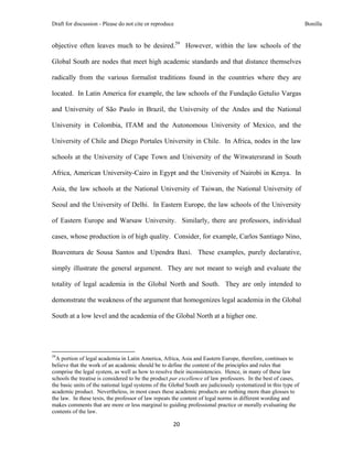 Draft for discussion - Please do not cite or reproduce                                                           Bonilla


objective often leaves much to be desired.59 However, within the law schools of the

Global South are nodes that meet high academic standards and that distance themselves

radically from the various formalist traditions found in the countries where they are

located. In Latin America for example, the law schools of the Fundação Getulio Vargas

and University of São Paulo in Brazil, the University of the Andes and the National

University in Colombia, ITAM and the Autonomous University of Mexico, and the

University of Chile and Diego Portales University in Chile. In Africa, nodes in the law

schools at the University of Cape Town and University of the Witwatersrand in South

Africa, American University-Cairo in Egypt and the University of Nairobi in Kenya. In

Asia, the law schools at the National University of Taiwan, the National University of

Seoul and the University of Delhi. In Eastern Europe, the law schools of the University

of Eastern Europe and Warsaw University. Similarly, there are professors, individual

cases, whose production is of high quality. Consider, for example, Carlos Santiago Nino,

Boaventura de Sousa Santos and Upendra Baxi. These examples, purely declarative,

simply illustrate the general argument. They are not meant to weigh and evaluate the

totality of legal academia in the Global North and South. They are only intended to

demonstrate the weakness of the argument that homogenizes legal academia in the Global

South at a low level and the academia of the Global North at a higher one.




                                                            
59
  A portion of legal academia in Latin America, Africa, Asia and Eastern Europe, therefore, continues to
believe that the work of an academic should be to define the content of the principles and rules that
comprise the legal system, as well as how to resolve their inconsistencies. Hence, in many of these law
schools the treatise is considered to be the product par excellence of law professors. In the best of cases,
the basic units of the national legal systems of the Global South are judiciously systematized in this type of
academic product. Nevertheless, in most cases these academic products are nothing more than glosses to
the law. In these texts, the professor of law repeats the content of legal norms in different wording and
makes comments that are more or less marginal to guiding professional practice or morally evaluating the
contents of the law.

                                                               20 
 
 