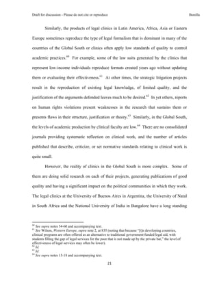 Draft for discussion - Please do not cite or reproduce                                                          Bonilla


              Similarly, the products of legal clinics in Latin America, Africa, Asia or Eastern

Europe sometimes reproduce the type of legal formalism that is dominant in many of the

countries of the Global South or clinics often apply low standards of quality to control

academic practices.60 For example, some of the law suits generated by the clinics that

represent low-income individuals reproduce formats created years ago without updating

them or evaluating their effectiveness.61 At other times, the strategic litigation projects

result in the reproduction of existing legal knowledge, of limited quality, and the

justification of the arguments defended leaves much to be desired.62 In yet others, reports

on human rights violations present weaknesses in the research that sustains them or

presents flaws in their structure, justification or theory.63 Similarly, in the Global South,

the levels of academic production by clinical faculty are low.64 There are no consolidated

journals providing systematic reflection on clinical work, and the number of articles

published that describe, criticize, or set normative standards relating to clinical work is

quite small.

              However, the reality of clinics in the Global South is more complex. Some of

them are doing solid research on each of their projects, generating publications of good

quality and having a significant impact on the political communities in which they work.

The legal clinics at the University of Buenos Aires in Argentina, the University of Natal

in South Africa and the National University of India in Bangalore have a long standing


                                                            
60
   See supra notes 54-60 and accompanying text.
61
   See Wilson, Western Europe, supra note 2, at 835 (noting that because “[i]n developing countries,
clinical programs are often offered as an alternative to traditional government‐funded legal aid, with
students filling the gap of legal services for the poor that is not made up by the private bar,” the level of
effectiveness of legal services may often be lower).
62
   Id.
63
   Id.
64
   See supra notes 15-18 and accompanying text.

                                                               21 
 
 