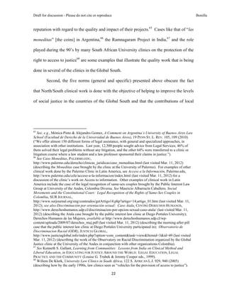 Draft for discussion - Please do not cite or reproduce                                                        Bonilla


reputation with regard to the quality and impact of their projects.65 Cases like that of “las

moneditas” [the coins] in Argentina,66 the Ramnagaram Project in India,67 and the role

played during the 90’s by many South African University clinics on the protection of the

right to access to justice68 are some examples that illustrate the quality work that is being

done in several of the clinics in the Global South.

              Second, the five norms (general and specific) presented above obscure the fact

that North/South clinical work is done with the objective of helping to improve the levels

of social justice in the countries of the Global South and that the contributions of local




                                                            
65
   See, e.g., Mónica Pinto & Alejandro Gomez, A Comment on Argentina’s University of Buenos Aires Law
School (Facultad de Derecho de la Universidad de Buenos Aires), 19 PENN ST. L. REV. 105, 109 (2010)
(“We offer almost 150 different forms of legal assistance, with general and specialized approaches, in
association with other institutions. Last year, 12,300 people sought advice from Legal Services; 46% of
them solved their legal problems without any litigation, and the other 64% were transferred to a clinic or
litigation course where a law student and a law professor sponsored their claims in justice.”).
66
   See Caso Moneditas, PALERMO.EDU,
http://www.palermo.edu/derecho/clinicas_juridicas/caso_moneditas.html (last visited Mar. 11, 2012)
(describing the Moneditas case brought by the clinic at the University of Palermo). For examples of other
clinical work done by the Palermo Clinic in Latin America, see Acceso a la Información, Palermo.edu,
http://www.palermo.edu/cele/acceso-a-la-informacion/index.html (last visited Mar. 11, 2012) for a
discussion of the clinic’s work on Access to information. Other examples of clinical work in Latin
America include the case of the legal recognition of same-sex couples brought by the Public Interest Law
Group at University of the Andes, Colombia Diversa. See Mauricio Albarracín Caballero, Social
Movements and the Constitutional Court: Legal Recognition of the Rights of Same-Sex Couples in
Colombia, SUR JOURNAL,
http://www.surjournal.org/eng/conteudos/getArtigo14.php?artigo=14,artigo_01.htm (last visited Mar. 11,
2012); see also Discriminación por orientación sexual: Caso Atala, CENTRO DERECHOS HUMANOS,
http://www.derechoshumanos.udp.cl/discriminacion-por-opcion-sexual-caso-atala/ (last visited Mar. 11,
2012) (describing the Atala case brought by the public interest law clinic at Diego Portales University);
Derechos Humanos de las Mujeres, available at http://www.derechoshumanos.udp.cl/wp-
content/uploads/2009/07/derechos_muj.pdf (last visited Mar. 11, 2012) (describing the morning-after pill
case that the public interest law clinic at Diego Portales University participated in); Observatorio de
Discriminacion Racial (ODR), JUSTICIA GLOBAL,
http://www.justiciaglobal.info/index.php?option=com_content&task=view&Itemid=3&id=49 (last visited
Mar. 11, 2012) (describing the work of the Observatory on Racial Discrimination organized by the Global
Justice clinic at the University of the Andes in conjunction with other organizations Colombia).
67
   See Kenneth S. Gallant, Learning from Communities: Lessons from India on Clinical Method and
Liberal Education, in EDUCATING FOR JUSTICE AROUND THE WORLD: LEGAL EDUCATION, LEGAL
PRACTICE AND THE COMMUNITY (Louise G. Trubek & Jeremy Cooper eds., 1999).
68
   Willem De Klerk, University Law Clinics in South Africa, 122 S. AFRICAN L.J. 929, 940 (2005)
(describing how by the early 1990s, law clinics seen as “vehicles for the provision of access to justice”).

                                                               22 
 
 