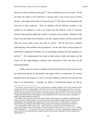 Draft for discussion - Please do not cite or reproduce                                                              Bonilla


clinics are central in achieving this goal.69 These contributions are of two types. On the

one hand, the clinics in the South have a resource that is vital to the success of these

projects: knowledge of the object of study and action.70 The clinics of the South play the

local role in these endeavors. They are familiar with the different variables of the

problem to be attacked, as well as its origins and the political, social or economic

obstacles that should be addressed in order to overcome such a problem. Members of the

clinics from the North are not familiar or are only vaguely familiar with the contexts that

affect the social justice issues they seek to resolve.                    Nor do they have a detailed

understanding of the problem and its parameters. On the other hand, clinical projects of

South/North cooperation inevitably rely on knowledge produced by local academics or

activists.71 The interpretations they make in their articles, books and reports are the

sources for the understanding, evaluation and construction of the work done by the

project participants.

              Finally, these five norms overshadow the fact that the effects of joint clinical work

are experienced directly by the people in the region where it is performed: the citizens

benefiting from the program as well as the local students, professors and activists that

assist in its development. Certainly, the effects of North/South projects are felt by
                                                            
69
   See Carasik, supra note 20, at 25 (“Law school clinics are ideally situated to serve at the vanguard of this
social justice mission.”); Peggy Maisel, The Role of U.S. Law Faculty in Developing Countries: Striving
for Effective Cross-Cultural Collaboration, 14 CLINICAL L. REV. 465, 504 (2008) (“And, as is true in other
spheres, while practitioners and academics from the developed world such as the U.S. are often in the role
of imparting rather than receiving expertise, such exchanges will not be successful unless a mutuality of
respect and understanding is achieved.”).
70
   See Maisel, supra note 70, at 497 (“[I]n order to fully reach the goals for a particular collaboration and
obtain the positive reforms desired, U.S. consultants have to be willing to adapt the curriculum, teaching
methodologies, and materials they normally use to fit the local context. It is clear that it is virtually
impossible to successfully do this without working closely with colleagues from the host institution.”).
71
   See Johanna Bond, Public Interest Law: Improving Access to Justice: The Global Classroom:
International Human Rights Fact-Finding as Clinical Method, 28 WM. MITCHELL L. REV. 317, 337 (2001)
(“The collaboration . . . was critical to the success of the project - not only in ensuring the completion of the
reports, but also in ensuring that they would be useful to local activists long after the clinic students had
returned home.”).

                                                               23 
 
 