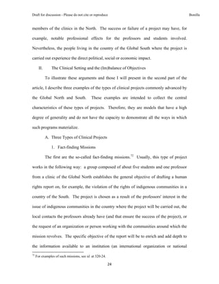 Draft for discussion - Please do not cite or reproduce                                                              Bonilla


members of the clinics in the North. The success or failure of a project may have, for

example, notable professional effects for the professors and students involved.

Nevertheless, the people living in the country of the Global South where the project is

carried out experience the direct political, social or economic impact.

       II.            The Clinical Setting and the (Im)balance of Objectives

              To illustrate these arguments and those I will present in the second part of the

article, I describe three examples of the types of clinical projects commonly advanced by

the Global North and South.                                    These examples are intended to collect the central

characteristics of these types of projects. Therefore, they are models that have a high

degree of generality and do not have the capacity to demonstrate all the ways in which

such programs materialize.

              A. Three Types of Clinical Projects

                     1. Fact-finding Missions

              The first are the so-called fact-finding missions.72 Usually, this type of project

works in the following way: a group composed of about five students and one professor

from a clinic of the Global North establishes the general objective of drafting a human

rights report on, for example, the violation of the rights of indigenous communities in a

country of the South. The project is chosen as a result of the professors' interest in the

issue of indigenous communities in the country where the project will be carried out, the

local contacts the professors already have (and that ensure the success of the project), or

the request of an organization or person working with the communities around which the

mission revolves. The specific objective of the report will be to enrich and add depth to

the information available to an institution (an international organization or national
                                                            
72
     For examples of such missions, see id. at 320-24.

                                                                       24 
 
 