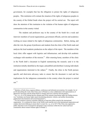 Draft for discussion - Please do not cite or reproduce                                                            Bonilla


government, for example) that has the obligation to protect the rights of indigenous

peoples. This institution will evaluate the situation of the rights of indigenous peoples in

the country of the Global South where the project will be carried out. The report will

draw the attention of this institution to the violation of the human rights of indigenous

communities in the country visited.

              The students and professors stay in the country of the South for a week and

interview members of social organizations, government officials, activists and academics

working on issues related to the rights of indigenous communities. Before, during, and

after the visit, the group of professors and students from the clinic of the North reads and

analyzes the local academic production on the subject of the report. The members of the

local clinic offer support with logistics and infrastructure, and develop rich academic

exchanges with members of the mission.73 After returning home, members of the clinic

in the North draft a document in English summarizing the research, send it to the

institution initially identified as the target, and publish and distribute it among individuals

and organizations interested in the subject.74 Finally, the clinic in the North pursues

specific and short-term advocacy tasks to ensure that the document is read and has

implications for the indigenous communities in the country where the project is carried

out.75


                                                            
73
   Members of both clinics organize debates, conferences and informal conversations, for example. See id.
at 326 (describing the work of the Clinic once in Poland as a close collaboration with representatives of
Minnesota Advocates and the Polish NGOs to arrange interviews with the relevant parties).
74
   See, e.g., id. at 326 (stating that the ultimate goal of the semester long human rights fact finding mission
was “to produce one human rights report documenting domestic violence, and another documenting
employment discrimination and sexual harassment”).
75
   It is not common to pursue systematic lobbying or long-term efforts aimed at the international
organization. It is common for clinics in the North to just send the text to the international organization and
conduct short-term lobbying to ensure that it is read. See, e.g., id. at 327 (“The Clinic also organized a
public education event at Georgetown designed to raise awareness within the law school and local
communities about women's human rights in Poland.”).

                                                               25 
 
 