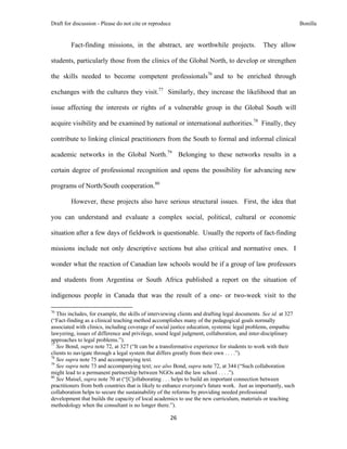 Draft for discussion - Please do not cite or reproduce                                                           Bonilla


              Fact-finding missions, in the abstract, are worthwhile projects.                 They allow

students, particularly those from the clinics of the Global North, to develop or strengthen

the skills needed to become competent professionals76 and to be enriched through

exchanges with the cultures they visit.77 Similarly, they increase the likelihood that an

issue affecting the interests or rights of a vulnerable group in the Global South will

acquire visibility and be examined by national or international authorities.78 Finally, they

contribute to linking clinical practitioners from the South to formal and informal clinical

academic networks in the Global North.79 Belonging to these networks results in a

certain degree of professional recognition and opens the possibility for advancing new

programs of North/South cooperation.80

              However, these projects also have serious structural issues. First, the idea that

you can understand and evaluate a complex social, political, cultural or economic

situation after a few days of fieldwork is questionable. Usually the reports of fact-finding

missions include not only descriptive sections but also critical and normative ones. I

wonder what the reaction of Canadian law schools would be if a group of law professors

and students from Argentina or South Africa published a report on the situation of

indigenous people in Canada that was the result of a one- or two-week visit to the
                                                            
76
   This includes, for example, the skills of interviewing clients and drafting legal documents. See id. at 327
(“Fact-finding as a clinical teaching method accomplishes many of the pedagogical goals normally
associated with clinics, including coverage of social justice education, systemic legal problems, empathic
lawyering, issues of difference and privilege, sound legal judgment, collaboration, and inter-disciplinary
approaches to legal problems.”).
77
   See Bond, supra note 72, at 327 (“It can be a transformative experience for students to work with their
clients to navigate through a legal system that differs greatly from their own . . . .”).
78
   See supra note 75 and accompanying text.
79
   See supra note 73 and accompanying text; see also Bond, supra note 72, at 344 (“Such collaboration
might lead to a permanent partnership between NGOs and the law school . . . .”).
80
   See Maisel, supra note 70 at (“[C]ollaborating . . . helps to build an important connection between
practitioners from both countries that is likely to enhance everyone's future work. Just as importantly, such
collaboration helps to secure the sustainability of the reforms by providing needed professional
development that builds the capacity of local academics to use the new curriculum, materials or teaching
methodology when the consultant is no longer there.”).

                                                               26 
 
 
